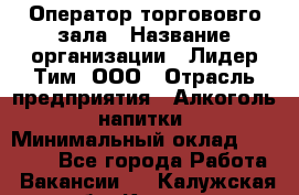 Оператор торгововго зала › Название организации ­ Лидер Тим, ООО › Отрасль предприятия ­ Алкоголь, напитки › Минимальный оклад ­ 26 000 - Все города Работа » Вакансии   . Калужская обл.,Калуга г.